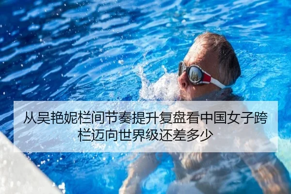 从吴艳妮栏间节奏提升复盘看中国女子跨栏迈向世界级还差多少