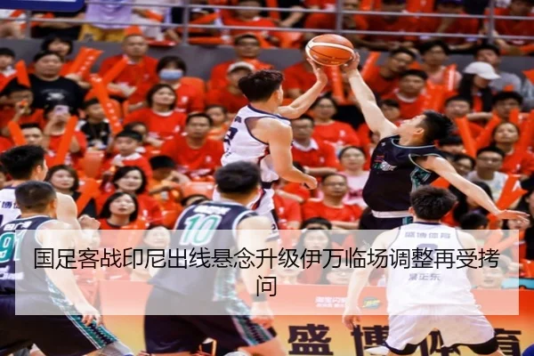 国足客战印尼出线悬念升级伊万临场调整再受拷问