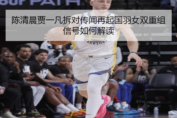 陈清晨贾一凡拆对传闻再起国羽女双重组信号如何解读