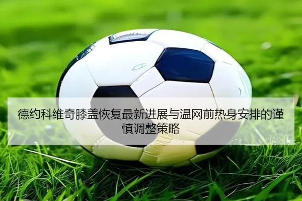 德约科维奇膝盖恢复最新进展与温网前热身安排的谨慎调整策略